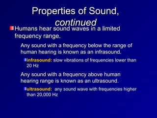 Properties of Sound,
Properties of Sound,
continued
continued
Humans hear sound waves in a limited
Humans hear sound waves in a limited
frequency range.
frequency range.
– Any sound with a frequency below the range of
Any sound with a frequency below the range of
human hearing is known as an infrasound.
human hearing is known as an infrasound.
infrasound:
infrasound: slow vibrations of frequencies lower than
slow vibrations of frequencies lower than
20 Hz
20 Hz
– Any sound with a frequency above human
Any sound with a frequency above human
hearing range is known as an ultrasound.
hearing range is known as an ultrasound.
ultrasound:
ultrasound: any sound wave with frequencies higher
any sound wave with frequencies higher
than 20,000 Hz
than 20,000 Hz
 