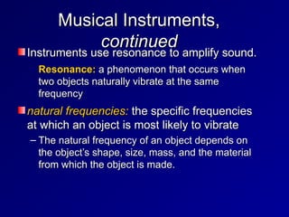 Musical Instruments,
Musical Instruments,
continued
continued
Instruments use resonance to amplify sound.
Instruments use resonance to amplify sound.
– Resonance:
Resonance: a phenomenon that occurs when
a phenomenon that occurs when
two objects naturally vibrate at the same
two objects naturally vibrate at the same
frequency
frequency
natural frequencies:
natural frequencies: the specific frequencies
the specific frequencies
at which an object is most likely to vibrate
at which an object is most likely to vibrate
– The natural frequency of an object depends on
The natural frequency of an object depends on
the object’s shape, size, mass, and the material
the object’s shape, size, mass, and the material
from which the object is made.
from which the object is made.
 
