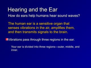 〉How do ears help humans hear sound waves?
How do ears help humans hear sound waves?
〉The human ear is a sensitive organ that
The human ear is a sensitive organ that
senses vibrations in the air, amplifies them,
senses vibrations in the air, amplifies them,
and then transmits signals to the brain.
and then transmits signals to the brain.
Vibrations pass through three regions in the ear.
Vibrations pass through three regions in the ear.
– Your ear is divided into three regions—outer, middle, and
Your ear is divided into three regions—outer, middle, and
inner.
inner.
Hearing and the Ear
Hearing and the Ear
 