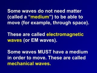 Some waves do not need matter
(called a “medium”) to be able to
move (for example, through space).
These are called electromagnetic
waves (or EM waves).
Some waves MUST have a medium
in order to move. These are called
mechanical waves.
 