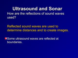 〉How are the reflections of sound waves
How are the reflections of sound waves
used?
used?
〉Reflected sound waves are used to
Reflected sound waves are used to
determine distances and to create images.
determine distances and to create images.
Some ultrasound waves are reflected at
Some ultrasound waves are reflected at
boundaries.
boundaries.
Ultrasound and Sonar
Ultrasound and Sonar
 