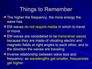 Things to Remember
Things to Remember
The higher the frequency, the more energy the
The higher the frequency, the more energy the
wave has.
wave has.
EM waves
EM waves do not require media
do not require media in which to travel
in which to travel
or move.
or move.
EM waves are considered to be
EM waves are considered to be transverse waves
transverse waves
because they are made of vibrating electric and
because they are made of vibrating electric and
magnetic fields at right angles to each other, and to
magnetic fields at right angles to each other, and to
the direction the waves are traveling.
the direction the waves are traveling.
Inverse relationship between wave size and
frequency: as wavelengths get smaller, frequencies
get higher.
 