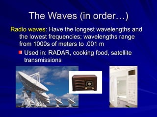 Radio waves
Radio waves: Have the longest wavelengths and
: Have the longest wavelengths and
the lowest frequencies; wavelengths range
the lowest frequencies; wavelengths range
from 1000s of meters to .001 m
from 1000s of meters to .001 m
Used in: RADAR, cooking food, satellite
Used in: RADAR, cooking food, satellite
transmissions
transmissions
The Waves (in order…)
The Waves (in order…)
 
