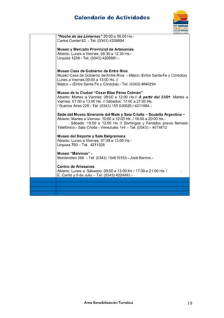 Calendario de Actividades
Área Sensibilización Turística 10
“Noche de las Linternas” 20:00 a 00:00 Hs.-
Carlos Gardel 62. - Tel: (0343) 4208894.
Museo y Mercado Provincial de Artesanías
Abierto: Lunes a Viernes: 08:30 a 12:30 Hs.-
Urquiza 1239 - Tel: (0343) 4208891.-
Museo Casa de Gobierno de Entre Ríos
Museo Casa de Gobierno de Entre Ríos - Méjico (Entre Santa Fe y Córdoba)
Lunes a Viernes 09:00 a 13:00 Hs. //
Méjico – (Entre Santa Fe y Córdoba).- Tel: (0343) 4840294
Museo de la Ciudad “César Blas Pérez Colman”
Abierto: Martes a Viernes: 08:00 a 12:00 Hs.// A partir del 23/01: Martes a
Viernes: 07:00 a 13:00 Hs. // Sábados: 17:00 a 21:00 Hs.
/ Buenos Aires 226 - Tel: (0343) 155 020626 / 4211884.-
Sede del Museo Itinerante del Mate y Sala Criolla – Scutella Argentina –
Abierto: Martes a Viernes: 10:00 a 12:00 Hs. / 16:00 a 20:00 Hs.-
Sábado: 10:00 a 12:00 Hs // Domingos y Feriados previo llamado
Telefónico.- Sala Criolla - Venezuela 144 – Tel: (0343) – 4074612
Museo del Deporte y Sala Belgraniana
Abierto: Lunes a Viernes: 07:30 a 13:00 Hs.-
Urquiza 760 – Tel: 4211026
Museo “Malvinas” -
Montevideo 266 - Tel: (0343) 154619153 - José Barrios.-
Centro de Artesanos
Abierto: Lunes a Sábados: 09:00 a 13:00 Hs / 17:00 a 21:00 Hs. / :
E. Carbó y 9 de Julio – Tel: (0343) 4224493.-
 
