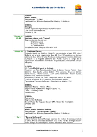 Calendario de Actividades
Área Sensibilización Turística 2
22:00 Hs
Música en vivo
Se presentará: “El Faro”.
Live Rock Pizza & Resto - Peatonal San Martin y 25 de Mayo.-
22:00 Hs.
Milongas
Festejo especial cumpleaños de Bruno Chevasco.
Club Social- San Martín 958
Entradas: $ 100
Viernes 02,
09, 23
23:00 Hs.
Noche de música en la Friulana!
Se presentan los dias viernes:
- 02 Cristian Leiva
- 09 Viviana y Yamil
- 23 Daniel Zacarias
Sociedad Friulana: Villaguay 539 - 431-1871
Sábado 03 1º Triatlón del Paraná
Distancia Sprint con Drafting: Natación con corriente a favor 750 mtrs.//
Ciclismo en terreno mayormente llano 20 Km // Pedestrismo en terreno
totalmente llano 5 Km. Circuito: Traslados desde Área de transición (Balneario
Municipal) a la largada (Dársena del Puerto Nuevo) a cargo de la
organización. Modalidades: individual o en postas (de 3 participantes, uno por
disciplina).
21:30 Hs.
12ª Festival Folclórico de la Amistad.
Actuarán: Los Taca Taca de Jesús, Pareja de danzas Vanesa Palleiro y Juan
Cabrera, Blas Zapata, Victoria Dobler, Ariel Maidana, Grupo de Danzas
Senda Chaná, María Cuevas, Juan Carlos Rufanacht, Héctor Suarez,
Norberto Díaz, Renacer Litoraleño.
Además habrá asado con cuero, choripanes, servicio de cantina.
Costo de la entrada: $ 100 (menores de 12 años no abonan.
Parroquia de Pompeya de Paraná - Avenida Jorge Newbery 2931
22:00 Hs.
Noche de Música - Tributo a Kiss.
Se presentará: “Chamarras Negras” (Santa Fe).-
Limbo - Güemes y Liniers
Entrada: libre
22:00 Hs.
Rock en vivo
Se presenta: Barbacoa
Bravard Resto Bar- Augusto Bravard S/Nº ,Playas Del Thompson.-
Entrada: $80
22:00 Hs.
Música en vivo de Latino América.
Se presentará: “Duo Navarrete - Vallejos”.
Live Rock Pizza & Resto - Peatonal San Martin y 25 de Mayo.-
3 y 4 “Carnaval de Paraná”
La Secretaría de Cultura Municipal organiza dos noches de corsos para toda
la familia. Nueve comparsas desfilaran cada noche y el día domingo el cierre
estará a cargo de una comparsa invitada del interior de la provincia.
 
