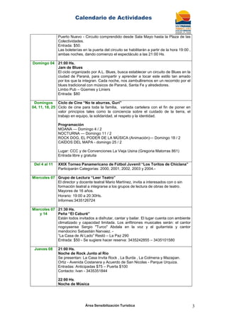 Calendario de Actividades
Área Sensibilización Turística 3
Puerto Nuevo - Circuito comprendido desde Sala Mayo hasta la Plaza de las
Colectividades.
Entrada: $50.
Las boleterías en la puerta del circuito se habilitarán a partir de la hora 19:00 ,
ambas noches, dando comienzo el espectáculo a las 21:00 Hs.
Domingo 04 21:00 Hs.
Jam de Blues
El ciclo organizado por A.L. Blues, busca establecer un circuito de Blues en la
ciudad de Paraná, para compartir y aprender a tocar este estilo tan amado
por los que la integran. Cada noche, nos zambulliremos en un recorrido por el
blues tradicional con músicos de Paraná, Santa Fe y alrededores.
Limbo Pub – Güemes y Liniers
Entrada: $80
Domingos
04, 11, 18, 25
Ciclo de Cine “No te aburras, Gurí”
Ciclo de cine para toda la familia, variada cartelera con el fin de poner en
valor principios tales como la conciencia sobre el cuidado de la tierra, el
trabajo en equipo, la solidaridad, el respeto y la identidad.
Programación
MOANA — Domingo 4 / 2
NOCTURNA — Domingo 11 / 2
ROCK DOG, EL PODER DE LA MÚSICA (Animación)— Domingo 18 / 2
CAÍDOS DEL MAPA - domingo 25 / 2
Lugar: CCC y de Convenciones La Vieja Usina (Gregoria Matorras 861)
Entrada libre y gratuita
Del 4 al 11 XXIX Torneo Panamericano de Fútbol Juvenil “Los Toritos de Chiclana”
Participarán Categorías: 2000, 2001, 2002, 2003 y 2004.-
Miercoles 07 Grupo de Lectura “Leer Teatro”
El director y docente teatral Mario Martínez, invita a interesados con o sin
formación teatral a integrarse a los grupos de lectura de obras de teatro.
Mayores de 16 años.
Horario: 19:00 a 20:30Hs.
Informes:3435126724
Miercoles 07
y 14
21:30 Hs.
Peña “El Caburé”
Están todos invitados a disfrutar, cantar y bailar. El lugar cuenta con ambiente
climatizado y capacidad limitada. Los anfitriones musicales serán: el cantor
nogoyaense Sergio "Turco" Abdala en la voz y el guitarrista y cantor
mendocino Sebastián Narvaez. -
―La Casa de Al Lado‖ Restó – La Paz 290
Entrada: $50 - Se sugiere hacer reserva: 3435242855 – 3435101580
Jueves 08 21:00 Hs.
Noche de Rock Junto al Río
Se presentan: La Casa Invita Rock , La Burda , La Colmena y Mazapan.
Ortiz - Avenida Costanera y Acuerdo de San Nicolas - Parque Urquiza.
Entradas: Anticipadas $75 – Puerta $100
Contacto: Ivan - 3435351844
22:00 Hs.
Noche de Mùsica
 