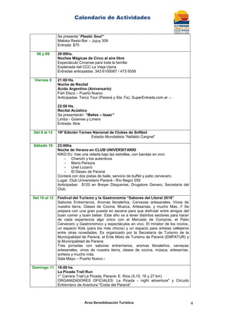 Calendario de Actividades
Área Sensibilización Turística 4
Se presenta ―Plastic Soul”
Maloka Resto Bar – Jujuy 309
Entrada: $75
08 y 09 20:00hs.
Noches Mágicas de Circo al aire libre
Espectáculo Circense para toda la familia
Explanada del CCC La Vieja Usina
Entradas anticipadas: 343 6100087 / 473 5058
Viernes 9 21:00 Hs.
Noche de Recital
Ácido Argentino (Aniversario)
Fish Disco – Puerto Nuevo
Anticipadas: Terco Tour (Paraná y Sta. Fe), SuperEntrada.com.ar .-
22:00 Hs.
Recital Acústico
Se presentarán: “Bekes – Isaac”
Limbo - Güemes y Liniers
Entrada: libre
Del 9 al 13 19ª Edición Torneo Nacional de Clubes de Softbol
Estadio Mundialista ―Nafaldo Cargnel‖
Sábado 10 23:00hs
Noche de Verano en CLUB UNIVERSITARIO
KIKO DJ trae una velada bajo las estrellas, con bandas en vivo:
- Chanchi y los autenticos
- Mario Pereyra
- Uriel Lozano
- El Deseo de Paraná
Contará con dos pistas de baile, servicio de buffet y patio cervecero.
Lugar: Club Universitario Paraná - Río Negro 559
Anticipadas: $120 en Breyer Disquerias, Drugstore Genaro, Secretaria del
Club.
Del 10 al 12 Festival del Turismo y la Gastronomia “Sabores del Litoral 2018”
Sabores Entrerrianos, Aromas litoraleños, Cervezas artesanales, Vinos de
nuestra tierra, Clases de Cocina, Musica, Artesanias, y mucho Mas...!! Se
prepara con una gran puesta en escena para que disfrutar entre amigos del
buen comer y buen beber. Este año va a tener distintos sectores para hacer
de cada experiencia algo único con el Mercado de Compras, el Patio
Cervecero y Gastronómico y espectáculos en vivo, El mirador de los novios,
un espacio Kids (para los más chicos) y un espacio para artistas callejeros
entre otras novedades. Es organizado por la Secretaría de Turismo de la
Municipalidad de Paraná, el Ente Mixto de Turismo de Paraná (EMPATUR) y
la Municipalidad de Paraná.
Tres jornadas con sabores entrerrianos, aromas litoraleños, cervezas
artesanales, vinos de nuestra tierra, clases de cocina, música, artesanías,
sorteos y mucho más.
Sala Mayo – Puerto Nuevo.-
Domingo 11 18:00 hs
La Picada Trail Run
1° Carrera Trail La Picada, Paraná- E. Ríos (5,10, 16 y 27 km)
ORGANIZADORES OFICIALES: La Picada - night adventure" y Circuito
Entrerriano de Aventura "Costa del Paraná"
 