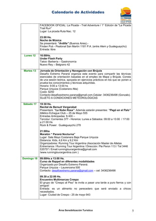 Calendario de Actividades
Área Sensibilización Turística 5
FACEBOOK OFICIAL: La Picada - Trail Adventure / 1° Edición de "La Picada
Trail Run"
Lugar: La picada Ruta Nac. 12
23:00 Hs.
Noche de Música
Se presentará: “Ardilla” (Buenos Aires).-
Finden Pub - Peatonal San Martín 1181 P.A. (entre Alem y Gualeguaychú)
Entrada: libre
Lunes 12 16:00Hs.
Under Flash Party
Tatoo- Barbería – Gastronomía
Nuevo Rey – Belgrano 42
Martes 13 Jornada de Orientación y Navegación con Brújula
Desafío Extremo Paraná organiza este evento para compartir las técnicas
esenciales de orientación basadas en el empleo de Mapa y Brújula. Consta
de una sesión teórica, apoyada en ejercicios prácticos en los que se ponen a
prueba los conocimientos y técnicas adquiridas.
Horario: 9:00 a 13:00 hs
Parque Urquiza (Costanera Alta)
Costo: $250
Contacto:desafioextremo.parana@gmail.com,Celular: 3436236498 (Gonzalo).
SUJETO A CONDICIONES METEOROLÓGICAS
Sábado 17 19:30 Hs.
Recital de Bersuit Vergarabat
Presentará: “La Nube Rosa”. Además estarán presentes: “Pegó en el Palo”
Atlético Echague Club – 25 de Mayo 555
Entradas Anticipadas: $ 400 –
Tercotur: Corrientes 377 - Horarios: Lunes a Sábados: 09:00 a 13:00 / 17:00
a 21:00 Hs
Rock & Power: Gualeguaychú 278
21:00hs
Maratón “ Paraná Nocturna”
Lugar: Sala Mayo Costanera Baja Parque Urquiza
Distancia: Kids, 4,6 Km y 9,2 Km
Organizadores: Running Tour Argentina (Asociación Master de Atletas
Entrerrianos / Running Tour Argentina / Dirección: Pte Peron 113 / Tel 3446
535757 / Email runningtourargentina@gmail.com
/www.runningtourargentina.com )
Domingo 18 09:00Hs a 13:00 Hs.
Curso de Rappel en diferentes modalidades
Organizado por Desafío Extremo Paraná.
Parque Urquiza – Laurencena 500
Contacto: desafioextremo.parana@gmail.com – cel: 3436236498
09:30 a 22:00 Hs.
Encuentro Multimarcas Crespo
El grupo de ―Crespo al Piso‖ te invita a pasar una tarde a puro fierros y con
amigos!
Entrada: es un alimento no perecedero que será enviado a chicos
necesitados.
Lugar: Ciudad de Crespo - 25 de mayo 943
 
