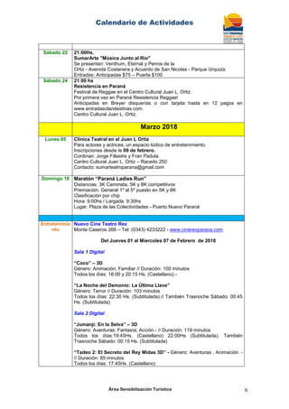 Calendario de Actividades
Área Sensibilización Turística 6
Sábado 22 21:00Hs.
SumarArte "Música Junto al Rio"
Se presentan: Venthum, Eternal y Perros de la
Ortiz - Avenida Costanera y Acuerdo de San Nicolas - Parque Urquiza.
Entradas: Anticipadas $75 – Puerta $100
Sábado 24 21:00 hs
Resistencia en Paraná
Festival de Reggae en el Centro Cultural Juan L. Ortiz.
Por primera vez en Paraná Resistencia Reggae!
Anticipadas en Breyer disquerías o con tarjeta hasta en 12 pagos en
www.entradasclandestinas.com.
Centro Cultural Juan L. Ortiz.
Marzo 2018
Lunes 05 Clínica Teatral en el Juan L Ortiz
Para actores y actrices, un espacio lúdico de entretenimiento.
Inscripciones desde le 09 de febrero.
Cordinan: Jorge Fillastre y Fran Padula.
Centro Cultural Juan L. Ortiz – Racedo 250
Contacto: sumarteatroparana@gmail.com
Domingo 18 Maratón “Paraná Ladies Run”
Distancias: 3K Caminata, 5K y 8K competitivos
Premiación. General 1º al 5º puesto en 5K y 8K
Clasificación por chip
Hora: 9:00hs / Largada: 9:30hs
Lugar: Plaza de las Colectividades - Puerto Nuevo Paraná
Entretenimie
nto
Nuevo Cine Teatro Rex
Monte Caseros 266 – Tel: (0343) 4233222 - www.cinerexparana.com
Del Jueves 01 al Miercoles 07 de Febrero de 2018
Sala 1 Digital
“Coco” – 3D
Género: Animación; Familiar // Duración: 100 minutos
Todos los días: 18:00 y 20:15 Hs. (Castellano).-
“La Noche del Demonio: La Última Llave”
Género: Terror // Duración: 103 minutos
Todos los días: 22:30 Hs. (Subtitulada).// También Trasnoche Sábado: 00:45
Hs. (Subtitulada)
Sala 2 Digital
“Jumanji: En la Selva” – 3D
Género: Aventuras; Fantasía; Acción.- // Duración: 119 minutos
Todos los días:19:45Hs. (Castellano) 22:00Hs (Subtitulada). También
Trasnoche Sábado: 00:15 Hs. (Subtitulada)
“Tadeo 2: El Secreto del Rey Midas 3D” - Género: Aventuras , Animación. -
// Duración: 85 minutos
Todos los días: 17:45Hs. (Castellano)
 