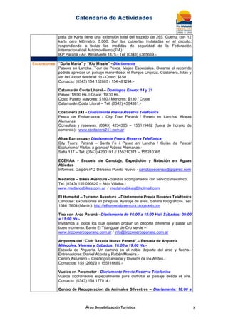 Calendario de Actividades
Área Sensibilización Turística 8
pista de Karts tiene una extensión total del trazado de 265. Cuenta con 12
karts cero kilómetro. 5.000: Son las cubiertas instaladas en el circuito,
respondiendo a todas las medidas de seguridad de la Federación
Internacional del Automovilismo (FIA)
IKP Paraná - Av. Almafuerte 1875.- Tel: (0343) 4365669.-.
Excursiones “Doña María” y “Río Missie” - Diariamente
Paseos en Lancha. Tour de Pesca. Viajes Especiales. Durante el recorrido
podrás apreciar un paisaje maravilloso, el Parque Urquiza, Costanera, Islas y
ver la Ciudad desde el río.- Costo: $150
Contacto: (0343) 154 152885 / 154 481294.-
Catamarán Costa Litoral – Domingos Enero: 14 y 21
Paseo: 18:00 Hs.// Cruce: 19:30 Hs.
Costo Paseo: Mayores: $180 / Menores: $130 / Cruce
Catamarán Costa Litoral – Tel: (0342) 4564381.-
Costanera 241 - Diariamente Previa Reserva Telefónica
Pesca de Embarcados / City Tour Paraná / Paseo en Lancha/ Aldeas
Alemanas
Consultas y reservas: (0343) 4234385 – 155119462 (fuera de horario de
comercio) - www.costanera241.com.ar
Altas Barrancas - Diariamente Previa Reserva Telefónica
City Tours: Paraná – Santa Fe / Paseo en Lancha / Guías de Pesca/
Ecoturismo/ Visitas a granjas/ Aldeas Alemanas.-
Salta 117 – Tel: (0343) 4230191 // 155210371 – 155210365
ECENAA - Escuela de Canotaje, Expedición y Natación en Aguas
Abiertas
Informes: Galpón nº 2 Dársena Puerto Nuevo - canotajeecenaa@gigared.com
Médanos – Bikes Aventura - Salidas acompañados con servicio mecánico.
Tel: (0343) 155 090820 – Aldo Villalba.-
www.medanosbikes.com.ar / medanosbikes@hotmail.com
El Humedal – Turismo Aventura - Diariamente Previa Reserva Telefónica
Canotaje: Excursiones en piraguas. Avistaje de aves. Safaris fotográficos. Tel:
154617804 (Martín). http://elhumedalaventura.blogspot.com
Tiro con Arco Paraná –Diariamente de 16:00 a 18:00 Hs// Sábados: 09:00
a 11:00 Hs.-
Invitamos a todos los que quieran probar un deporte diferente y pasar un
buen momento. Barrio El Triangular de Oro Verde –
www.tiroconarcoparana.com.ar / info@tiroconarcoparana.com.ar
Arqueros del “Club Baxada Nueva Paraná” – Escuela de Arquería
Miércoles, Viernes y Sábados: 16:00 a 19:00 Hs.-
Escuela de Arquería. Un camino en el noble deporte del arco y flecha.-
Entrenadores: Daniel Acosta y Rubén Moreira.-
Centro Asturiano – Crisólogo Larralde y División de los Andes.-
Contactos: 155126623 // 155116689.-
Vuelos en Paramotor - Diariamente Previa Reserva Telefónica
Vuelos coordinados especialmente para disfrutar el paisaje desde el aire.
Contacto: (0343) 154 177914.-
Centro de Recuperación de Animales Silvestres – Diariamente: 16:00 a
 