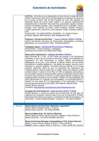 Calendario de Actividades
Área Sensibilización Turística 9
20:00 Hs.- El Centro es una organización sin fines de lucro a cargo del señor
Avelino Fontana que tiene como principal objetivo la protección de especies.
En el predio conviven más de 800 animales de unas 250 especies de
diferentes partes del mundo. Están sueltos o en espacios especialmente
adaptados para su bienestar. Hay caranchos, guacamayos, águilas, tucanes,
canarios de distintas especies, doce variedades de loros, cardenales, nutrias,
tortugas, cinco especies de monos, gatos monteses, faisanes, ñandues,
coatíes, guazunchos, carpinchos, zorros, peludos, mulitas, vizcachas, jabalí, y
más.
Francia 2700 – Tel: (0343) 4260512 /155106622 – Sr. Avelino Fontana.
Entradas: Mayores: $60// Menores: $40// Delegaciones: $40
Programa “Yacarés de Entre Ríos” - Lunes a Viernes: 09:00 a 11:00 Hs.
Centro Demostrador Educativo de Producciones Sustentables y Energías
Alternativas - Av. Larramendi N° 3108 - Tel (0343)-4228178
Cabalgatas Aguará - Diariamente Previa Reserva Telefónica
Acceso Norte – 12 Km de Paraná – Cabalgatas.-
Consultas al Tel: (0343) 154 749550 (Elvio Kelly)
Observatorio Astronómico – Sábados de 20:00 a 22:00 Hs.-
Ruta Provincial Nº 11 Km. 10 Oro Verde (de acuerdo a las condiciones
climáticas, en caso de que el cielo se encuentre nublado, las actividades se
suspenden). En esta oportunidad se podrán realizar observaciones
telescópicas de la Luna y sus cráteres, el planeta Júpiter con sus banas
atmosféricas y satélites galileanos, y de objetos de espacio profundo como
nebulosas y cúmulos estelares. Se podrán apreciar además en el museo
espacial, meteoritos (entre los que se encuentran los fragmentos del
meteorito Berduc, caído en Entre Ríos en 2008), restos de la estación orbital
soviética Salyut 7 (caída en Entre Ríos en 1991) e imágenes astronómicas.
Las escuelas y grupos en general pueden visitar el observatorio durante todo
el año en días y horarios a convenir. La AEA realiza además, charlas en los
establecimientos educativos que lo soliciten. Debido a la imprevisibilidad del
clima últimamente o a cualquier otra eventualidad, se recomienda llamar o
mandar un sms antes de ir al Observatorio. A los interesados se ruega
comunicarse previamente al Cel: (0343) 154173869 Sr. Mariano Peter
Entrada: $50 por persona
Contactos: www.facebook.com/asociacion.entrerrianadeastronomia
Complejo del Túnel Subfluvial - Todos los días: 09:30 a 17:30 Hs
Podrás descubrir y conocer la historia de la construcción de esta obra de
ingeniería tan importante, visitando cada rincón que te sorprenderá. El Salón
de Exposiciones donde se proyecta un audiovisual; la Sala de Comandos y el
Dique Seco. / Visitas Guiadas Gratuitas - Uranga s/n - Tel: (0343) 4200424.-
Museos Museo Histórico de Entre Ríos “Martiniano Leguizamón”
Abierto: Martes a Sábado: 09:00 a 12:30 Hs
Buenos Aires y Laprida. - Tel: (0343) 4207869.
Museo de Bellas Artes “Dr. Pedro E. Martínez”
Abierto: Martes a Viernes: 09:00 a 12:00 Hs. / Sábado: 17:00 a 20:00 Hs /
Buenos Aires 355. - Tel: (0343) 4207868 / 4207918.-
Museo de Ciencias Naturales y Antropológicas “Prof. Antonio Serrano”
Abierto: Lunes a Viernes: 09:00 a 12:00 Hs. / 17:00 a 20:00 Hs.
Febrero: Lunes a Jueves: 09:00 a 12:00 Hs. / 17:00 a 20:00 Hs.// Viernes:
 
