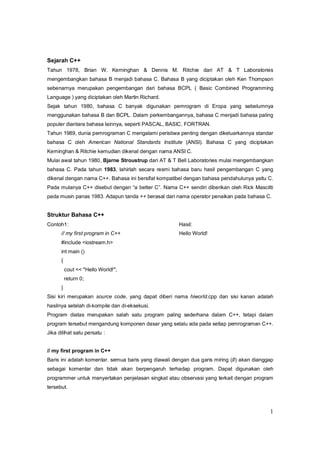 1
Sejarah C++
Tahun 1978, Brian W. Kerninghan & Dennis M. Ritchie dari AT & T Laboratories
mengembangkan bahasa B menjadi bahasa C. Bahasa B yang diciptakan oleh Ken Thompson
sebenarnya merupakan pengembangan dari bahasa BCPL ( Basic Combined Programming
Language ) yang diciptakan oleh Martin Richard.
Sejak tahun 1980, bahasa C banyak digunakan pemrogram di Eropa yang sebelumnya
menggunakan bahasa B dan BCPL. Dalam perkembangannya, bahasa C menjadi bahasa paling
populer diantara bahasa lainnya, seperti PASCAL, BASIC, FORTRAN.
Tahun 1989, dunia pemrograman C mengalami peristiwa penting dengan dikeluarkannya standar
bahasa C oleh American National Standards Institute (ANSI). Bahasa C yang diciptakan
Kerninghan & Ritchie kemudian dikenal dengan nama ANSI C.
Mulai awal tahun 1980, Bjarne Stroustrup dari AT & T Bell Laboratories mulai mengembangkan
bahasa C. Pada tahun 1983, lahirlah secara resmi bahasa baru hasil pengembangan C yang
dikenal dengan nama C++. Bahasa ini bersifat kompatibel dengan bahasa pendahulunya yaitu C.
Pada mulanya C++ disebut dengan “a better C”. Nama C++ sendiri diberikan oleh Rick Mascitti
pada musin panas 1983. Adapun tanda ++ berasal dari nama operator penaikan pada bahasa C.
Struktur Bahasa C++
Contoh1: Hasil:
// my first program in C++ Hello World!
#include <iostream.h>
int main ()
{
cout << "Hello World!";
return 0;
}
Sisi kiri merupakan source code, yang dapat diberi nama hiworld.cpp dan sisi kanan adalah
hasilnya setelah di-kompile dan di-eksekusi.
Program diatas merupakan salah satu program paling sederhana dalam C++, tetapi dalam
program tersebut mengandung komponen dasar yang selalu ada pada setiap pemrograman C++.
Jika dilihat satu persatu :
// my first program in C++
Baris ini adalah komentar. semua baris yang diawali dengan dua garis miring (//) akan dianggap
sebagai komentar dan tidak akan berpengaruh terhadap program. Dapat digunakan oleh
programmer untuk menyertakan penjelasan singkat atau observasi yang terkait dengan program
tersebut.
 