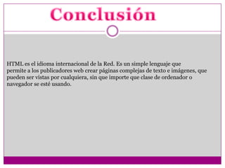 HTML es el idioma internacional de la Red. Es un simple lenguaje que
permite a los publicadores web crear páginas complejas de texto e imágenes, que
pueden ser vistas por cualquiera, sin que importe que clase de ordenador o
navegador se esté usando.
 