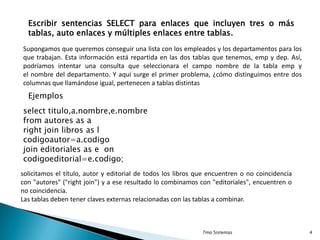 Escribir sentencias SELECT para enlaces que incluyen tres o más
tablas, auto enlaces y múltiples enlaces entre tablas.
Supongamos que queremos conseguir una lista con los empleados y los departamentos para los
que trabajan. Esta información está repartida en las dos tablas que tenemos, emp y dep. Así,
podríamos intentar una consulta que seleccionara el campo nombre de la tabla emp y
el nombre del departamento. Y aquí surge el primer problema, ¿cómo distinguimos entre dos
columnas que llamándose igual, pertenecen a tablas distintas

Ejemplos
select titulo,a.nombre,e.nombre
from autores as a
right join libros as l
codigoautor=a.codigo
join editoriales as e on
codigoeditorial=e.codigo;
solicitamos el título, autor y editorial de todos los libros que encuentren o no coincidencia
con "autores" ("right join") y a ese resultado lo combinamos con "editoriales", encuentren o
no coincidencia.
Las tablas deben tener claves externas relacionadas con las tablas a combinar.

7mo Sistemas

4

 