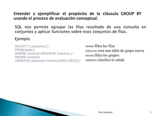 Entender y ejemplificar el propósito de la cláusula GROUP BY
usando el proceso de evaluación conceptual.

SQL nos permite agrupar las filas resultado de una consulta en
conjuntos y aplicar funciones sobre esos conjuntos de filas.
Ejemplo
SELECT {* | {columna,}+}
FROM {tabla,}+
WHERE condición GROUP BY {columna ,}+
HAVING condición
ORDER BY {expresión Columna [ASC | DESC],}+;

filtra las filas
•GROUP BY crea una tabla de grupo nueva
•HAVING filtra los grupos
•ORDER BY clasifica la salida
•WHERE

7mo Sistemas

5

 