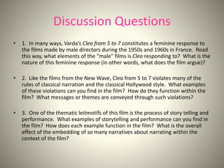 Discussion Questions
• 1. In many ways, Varda’s Cleo from 5 to 7 constitutes a feminine response to
the films made by male directors during the 1950s and 1960s in France. Read
this way, what elements of the “male” films is Cleo responding to? What is the
nature of this feminine response (in other words, what does the film argue)?
• 2. Like the films from the New Wave, Cleo from 5 to 7 violates many of the
rules of classical narration and the classical Hollywood style. What examples
of these violations can you find in the film? How do they function within the
film? What messages or themes are conveyed through such violations?
• 3. One of the thematic leitmotifs of this film is the process of story telling and
performance. What examples of storytelling and performance can you find in
the film? How does each example function in the film? What is the overall
effect of the embedding of so many narratives about narrating within the
context of the film?
 