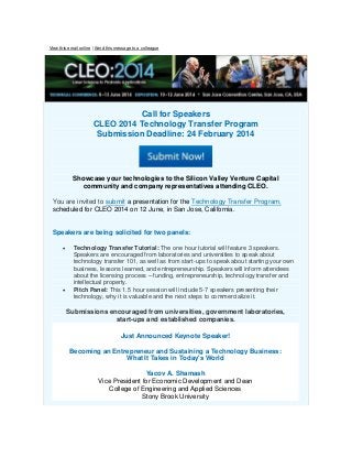 View this email online | Send this message to a colleague

Call for Speakers
CLEO 2014 Technology Transfer Program
Submission Deadline: 24 February 2014

Showcase your technologies to the Silicon Valley Venture Capital
community and company representatives attending CLEO.
You are invited to submit a presentation for the Technology Transfer Program,
scheduled for CLEO 2014 on 12 June, in San Jose, California.
Speakers are being solicited for two panels:




Technology Transfer Tutorial: The one hour tutorial will feature 3 speakers.
Speakers are encouraged from laboratories and universities to speak about
technology transfer 101, as well as from start-ups to speak about starting your own
business, lessons learned, and entrepreneurship. Speakers will inform attendees
about the licensing process – funding, entrepreneurship, technology transfer and
intellectual property.
Pitch Panel: This 1.5 hour session will include 5-7 speakers presenting their
technology, why it is valuable and the next steps to commercialize it.

Submissions encouraged from universities, government laboratories,
start-ups and established companies.
Just Announced Keynote Speaker!
Becoming an Entrepreneur and Sustaining a Technology Business:
What It Takes in Today's World
Yacov A. Shamash
Vice President for Economic Development and Dean
College of Engineering and Applied Sciences
Stony Brook University

 
