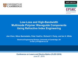 Low-Loss and High-Bandwidth
Multimode Polymer Waveguide Components
Using Refractive Index Engineering
Jian Chen, Nikos Bamiedakis, Peter Vasil'ev, Richard V. Penty, and Ian H. White
Electrical Engineering Division, University of Cambridge, UK
E-mail: jc791@cam.ac.uk
Conference on Lasers and Electro-Optics (CLEO 2016)
June 6th, 2016
 