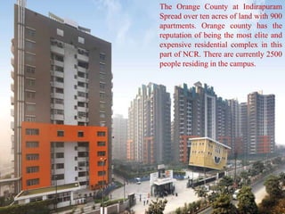 The Orange County at Indirapuram
Spread over ten acres of land with 900
apartments. Orange county has the
reputation of being the most elite and
expensive residential complex in this
part of NCR. There are currently 2500
people residing in the campus.
 