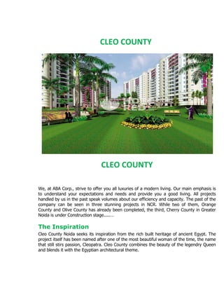 CLEO COUNTY




                                CLEO COUNTY

We, at ABA Corp., strive to offer you all luxuries of a modern living. Our main emphasis is
to understand your expectations and needs and provide you a good living. All projects
handled by us in the past speak volumes about our efficiency and capacity. The past of the
company can be seen in three stunning projects in NCR. While two of them, Orange
County and Olive County has already been completed, the third, Cherry County in Greater
Noida is under Construction stage.....…

The Inspiration
Cleo County Noida seeks its inspiration from the rich built heritage of ancient Egypt. The
project itself has been named after one of the most beautiful woman of the time, the name
that still stirs passion, Cleopatra. Cleo County combines the beauty of the legendry Queen
and blends it with the Egyptian architectural theme.
 