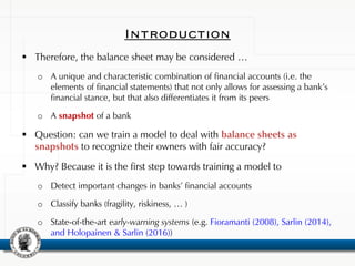 Introduction
 Therefore, the balance sheet may be considered …
o A unique and characteristic combination of financial accounts (i.e. the
elements of financial statements) that not only allows for assessing a bank’s
financial stance, but that also differentiates it from its peers
o A snapshot of a bank
 Question: can we train a model to deal with balance sheets as
snapshots to recognize their owners with fair accuracy?
 Why? Because it is the first step towards training a model to
o Detect important changes in banks’ financial accounts
o Classify banks (fragility, riskiness, … )
o State-of-the-art early-warning systems (e.g. Fioramanti (2008), Sarlin (2014),
and Holopainen & Sarlin (2016))
 