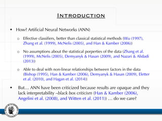 Introduction
 How? Artificial Neural Networks (ANN)
o Effective classifiers, better than classical statistical methods (Wu (1997),
Zhang et al. (1999), McNelis (2005), and Han & Kamber (2006))
o No assumptions about the statistical porperties of the data (Zhang et al.
(1999), McNelis (2005), Demyanyk & Hasan (2009), and Nazari & Alidadi
(2013))
o Able to deal with non-linear relationships between factors in the data
(Bishop (1995), Han & Kamber (2006), Demyanyk & Hasan (2009), Eletter
et al. (2010), and Hagan et al. (2014))
 But… ANN have been criticized because results are opaque and they
lack interpretability –black box criticism (Han & Kamber (2006),
Angelini et al. (2008), and Witten et al. (2011)) … do we care?
 