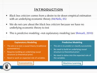 Introduction
 Black box criticism comes from a desire to tie down empirical estimation
with an underlying economic theory (McNelis, 05)
 We do not care about the black box criticism because we have no
underlying economic theory to test
 This is predictive modeling –not explanatory modeling (see Shmueli, 2010)
Explanatory Modeling
• The aim is to test a causal theory (traditional
econometrics)
• Requires building an underlying causal
structure (a theoretical prior)
• Need to work on expected role of variables
Predictive Modeling
• The aim is to predict or classify successfully
• No need to build an underlying causal
structure (a theoretical prior)
• No need to delve into the expected role of
the variables
Machine LearningEconometrics
 