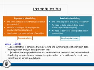 Introduction
Explanatory Modeling
• The aim is to test a causal theory (traditional
econometrics)
• Requires building an underlying causal
structure (a theoretical prior)
• Need to work on expected role of variables
Predictive Modeling
• The aim is to predict or classify successfully
• No need to build an underlying causal
structure (a theoretical prior)
• No need to delve into the expected role of
the variables
Machine LearningEconometrics
Varian, H. (2014):
• […] econometrics is concerned with detecting and summarizing relationships in data,
with regression analysis as its prevalent tool.
• […] machine learning methods –such as artificial neural networks- are concerned with
developing high-performance computer systems that can provide useful predictions,
namely out-of-sample predictions.
 