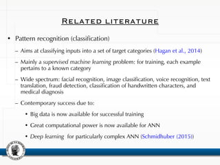 Related literature
• Pattern recognition (classification)
– Aims at classifying inputs into a set of target categories (Hagan et al., 2014)
– Mainly a supervised machine learning problem: for training, each example
pertains to a known category
– Wide spectrum: facial recognition, image classification, voice recognition, text
translation, fraud detection, classification of handwritten characters, and
medical diagnosis
– Contemporary success due to:
• Big data is now available for successful training
• Great computational power is now available for ANN
• Deep learning for particularly complex ANN (Schmidhuber (2015))
 