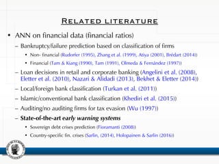 Related literature
• ANN on financial data (financial ratios)
– Bankruptcy/failure prediction based on classification of firms
• Non- financial (Rudorfer (1995), Zhang et al. (1999), Atiya (2001), Brédart (2014))
• Financial (Tam & Kiang (1990), Tam (1991), Olmeda & Fernández (1997))
– Loan decisions in retail and corporate banking (Angelini et al. (2008),
Eletter et al. (2010), Nazari & Alidadi (2013), Bekhet & Eletter (2014))
– Local/foreign bank classification (Turkan et al. (2011))
– Islamic/conventional bank classification (Khediri et al. (2015))
– Auditing/no auditing firms for tax evasion (Wu (1997))
– State-of-the-art early warning systems
• Sovereign debt crises prediction (Fioramanti (2008))
• Country-specific fin. crises (Sarlin, (2014), Holopainen & Sarlin (2016))
 