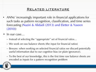 Related literature
• ANNs’ increasingly important role in financial applications for
such tasks as pattern recognition, classification, and time series
forecasting (Naziri & Alidadi (2013) and Eletter & Yaseen
(2010))
• In our case…
– Instead of selecting the “appropriate” set of financial ratios…
– We work on raw balance sheets (the input for financial ratios)
– Beware: when working on selected financial ratios we discard potentially
useful information due to our cognitive bias (or plain ignorance).
– To the best of our knowledge, this is the first time raw balance sheets are
encoded as inputs for a pattern recognition problem
 