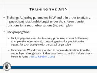 Training the ANN
• Training: Adjusting parameters in W and b in order to attain an
input-output relationship target under the chosen transfer
functions for a set of observations (i.e. examples)
• Backpropagation:
– Backpropagation learns by iteratively processing a dataset of training
examples (i.e. observations), comparing network’s prediction (i.e.
output) for each example with the actual target value
– Parameters in W and b are modified in backwards direction, from the
output layer, through each hidden layer down to the first hidden layer –
hence its name (Han & Kamber, 2006)
 