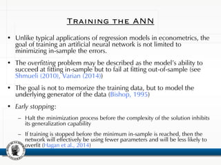 Training the ANN
• Unlike typical applications of regression models in econometrics, the
goal of training an artificial neural network is not limited to
minimizing in-sample the errors.
• The overfitting problem may be described as the model’s ability to
succeed at fitting in-sample but to fail at fitting out-of-sample (see
Shmueli (2010), Varian (2014))
• The goal is not to memorize the training data, but to model the
underlying generator of the data (Bishop, 1995)
• Early stopping:
– Halt the minimization process before the complexity of the solution inhibits
its generalization capability
– If training is stopped before the minimum in-sample is reached, then the
network will effectively be using fewer parameters and will be less likely to
overfit (Hagan et al., 2014)
 