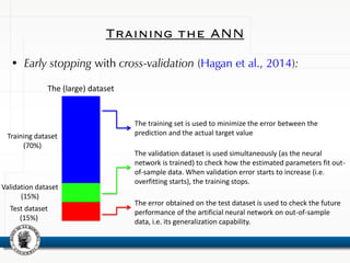 Training the ANN
• Early stopping with cross-validation (Hagan et al., 2014):
Training dataset
(70%)
Validation dataset
(15%)
Test dataset
(15%)
The training set is used to minimize the error between the
prediction and the actual target value
The (large) dataset
The validation dataset is used simultaneously (as the neural
network is trained) to check how the estimated parameters fit out-
of-sample data. When validation error starts to increase (i.e.
overfitting starts), the training stops.
The error obtained on the test dataset is used to check the future
performance of the artificial neural network on out-of-sample
data, i.e. its generalization capability.
 