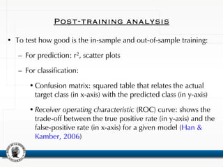 Post-training analysis
• To test how good is the in-sample and out-of-sample training:
– For prediction: r2, scatter plots
– For classification:
• Confusion matrix: squared table that relates the actual
target class (in x-axis) with the predicted class (in y-axis)
• Receiver operating characteristic (ROC) curve: shows the
trade-off between the true positive rate (in y-axis) and the
false-positive rate (in x-axis) for a given model (Han &
Kamber, 2006)
 