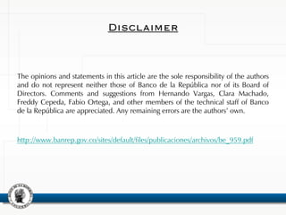 Disclaimer
The opinions and statements in this article are the sole responsibility of the authors
and do not represent neither those of Banco de la República nor of its Board of
Directors. Comments and suggestions from Hernando Vargas, Clara Machado,
Freddy Cepeda, Fabio Ortega, and other members of the technical staff of Banco
de la República are appreciated. Any remaining errors are the authors’ own.
http://www.banrep.gov.co/sites/default/files/publicaciones/archivos/be_959.pdf
 