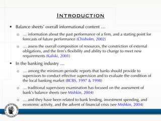 Introduction
 Balance sheets’ overall informational content …
o … information about the past performance of a firm, and a starting point for
forecasts of future performance (Chisholm, 2002)
o … assess the overall composition of resources, the constriction of external
obligations, and the firm’s flexibility and ability to change to meet new
requirements (Kaliski, 2001)
 In the banking industry …
o … among the minimum periodic reports that banks should provide to
supervisors to conduct effective supervision and to evaluate the condition of
the local banking market (BCBS, 1997 & 1998)
o … traditional supervisory examination has focused on the assessment of
bank’s balance sheets (see Mishkin, 2004)
o … and they have been related to bank lending, investment spending, and
economic activity, and the advent of financial crisis (see Mishkin, 2004)
 