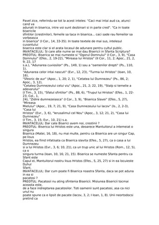 Pavel zice, referindu-se tot la acest inteles: "Caci mai intai aud ca, atunci
cand va
adunati in biserica, intre voi sunt dezbinari si in parte cred". "Ca in toate
bisericile
sfintilor (crestinilor), femeile sa taca in biserica... caci sade rau femeilor sa
vorbeasca
in biserica" (I Cor., 14, 33-35). In toate textele de mai sus, intelesul
cuvantului
biserica este clar si el arata locasul de adunare pentru cultul public.
INVATACELUL: Si care alte nume se mai dau Bisericii in Sfanta Scriptura?
PREOTUL: Biserica se mai numeste si "Ogorul Domnului" (I Cor., 3, 9), "Casa
Domnului" (Efes., 2, 19-22), "Mireasa lui Hristos" (II Cor., 11, 2; Apoc., 21, 2,
9; 22, 17
s.a.), "Adunarea cuviosilor" (Ps., 149, 1) sau a "oamenilor drepti" (Ps., 110,
1),
"Adunarea celor intai nascuti" (Evr., 12, 23), "Turma lui Hristos" (Ioan, 10,
16),
"Sfesnic de aur" (Apoc., 1, 20; 2, 1), "Cetatea lui Dumnezeu" (Ps., 86, 2;
Apoc., 3, 12),
"Cetatea Dumnezeului celui viu" (Apoc., 21, 2; 22, 19), "Stalp si temelie a
adevarului"
(I Tim., 3, 15), "Sfatul sfintilor" (Ps., 88, 6), "Trupul lui Hristos" (Efes., 1, 22-
23; Col., 1,
24), "Zidire dumnezeiasca" (I Cor., 3, 9), "Biserica Slavei" (Efes., 5, 27),
"Mireasa
Mielului" (Apoc., 19, 7; 21, 9), "Casa Dumnezeului lui Iacov" (Is., 2, 2-3),
"Casa lui
Hristos" (Evr., 3, 6), "Ierusalimul cel Nou" (Apoc., 3, 12; 21, 2), "Casa lui
Dumnezeu"
(I Tim., 3, 15; Evr., 10, 21) s.a.
INVATACELUL: Dar cate Biserici avem noi, crestinii ?
PREOTUL: Biserica lui Hristos este una, deoarece Mantuitorul a intemeiat o
singura
Biserica (Matei, 16, 18), nu mai multe, pentru ca Biserica are un singur Cap,
pe Iisus
Hristos, ea fiind infatisata ca Biserica slavita (Efes., 5, 27), ca o casa a lui
Dumnezeu
si a lui Hristos (Evr., 3, 6; 10, 21), ca un trup unic al lui Hristos (Rom., 12, 5),
ca o
singura turma (Ioan, 10, 16; 21, 15). Biserica se numeste Sfanta pentru ca
Sfant este
Capul ei, Mantuitorul nostru Iisus Hristos (Efes., 5, 25, 27) si in ea locuieste
Duhul
Sfant.
INVATACELUL: Dar cum poate fi Biserica noastra Sfanta, daca se pot aduna
in ea si
pacatosi ?
PREOTUL: Pacatosii nu ating sfintenia Bisericii. Misiunea Bisericii tocmai
aceasta este,
de a face indreptarea pacatosilor. Toti oamenii sunt pacatosi, asa ca nici
unul nu
poate spune ca e lipsit de pacate (Iacov, 3, 2; I Ioan, 1, 8). Unii neortodocsi
pretind ca
 