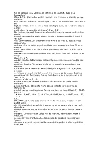Cel ce lucreaza intru voi si ca sa voiti si ca sa savarsiti, dupa a Lui
bunavointa"
(Filip.,2, 13). "Caci in har sunteti mantuiti, prin credinta, si aceasta nu este
de la voi;
este darul lui Dumnezeu; nu din fapte, ca sa nu se laude nimeni. Pentru ca a
Lui
faptura suntem, ziditi in Hristos Iisus spre fapte bune, pe care Dumnezeu le-
a grait
mai inainte, ca sa umblam intru ele" (Efes., 2, 8).
Din toate aceste cuvinte rezulta ca harul divin este de neaparata trebuinta
pentru
mantuirea subiectiva. Acest adevar rezulta si din cuvintele Mantuitorului:
"Eu sunt
vita, voi mladitele. Cel ce ramane intru Mine si Eu intru el, acesta aduce
roada multa,
caci fara Mine nu puteti face nimic. Daca cineva nu ramane intru Mine, se
arunca
afara ca o mladita si se usuca; si o aduna si o arunca in foc si arde. Daca
ramaneti
intru Mine si cuvintele Mele raman intru voi, cereti orice veti voi si se va da
voua"
(Ioan, 15, 5-7).
Asadar, harul de la Dumnezeu este pentru noi ceea ce pentru mladita este
sucul pe
care-l are din vita. Din partea omului se cere credinta mantuitoare sau
credinta
lucratoare, adica "credinta care lucreaza prin dragoste" (Gal., 5, 6); fara
aceasta
contributie a omului, mantuirea nu-i vine nimanui pe de-a gata. Credinta
cunoscatoare in Dumnezeu, fara de fapte bune, o au si diavolii, caci si ei
"cred si se
cutremura" (Iacov, 2, 19).
Faptele bune sunt amintite si ele in Sfanta Scriptura ca unele ce sunt
necesare
pentru mantuire. Biblia este foarte bogata in texte care confirma cu
staruinta ca
mantuirea este conditionata de faptele noastre cele bune (Matei, 25, 34-35;
Ioan, 5,
29; Rom., 2, 6-13; II Cor., 5, 10; I Tim., 6, 18-19; Iacov, 2, 14-26; Apoc., 20,
12-13
s.a.).
INVATACELUL: Acesta este un subiect foarte interesant, despre care am
purtat unele
discutii cu cei de alta credinta si asupra caruia as vrea sa starui mai mult,
chiar daca
vorbele mele, Parinte, te vor mahni. Aceia spun ca harul divin lucreaza in
mod
irezistibil. Deci nu poate fi vorba nici de libertate, nici de vreun merit al
omului in
ceea ce priveste mantuirea lui. Asa rezulta din parabola Mantuitorului:
"Atunci
stapanul a poruncit robului: Iesi la drumuri si la garduri si sileste pe toti sa
intre, asa
 