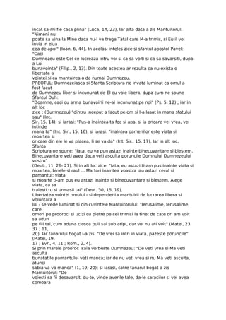 incat sa-mi fie casa plina" (Luca, 14, 23). Iar alta data a zis Mantuitorul:
"Nimeni nu
poate sa vina la Mine daca nu-l va trage Tatal care M-a trimis, si Eu il voi
invia in ziua
cea de apoi" (Ioan, 6, 44). In acelasi inteles zice si sfantul apostol Pavel:
"Caci
Dumnezeu este Cel ce lucreaza intru voi si ca sa voiti si ca sa savarsiti, dupa
a Lui
bunavointa" (Filip., 2, 13). Din toate acestea ar rezulta ca nu exista o
libertate a
vointei si ca mantuirea o da numai Dumnezeu.
PREOTUL: Dumnezeiasca si Sfanta Scriptura ne invata luminat ca omul a
fost facut
de Dumnezeu liber si incununat de El cu voie libera, dupa cum ne spune
Sfantul Duh:
"Doamne, caci cu arma bunavoirii ne-ai incununat pe noi" (Ps. 5, 12) ; iar in
alt loc
zice : (Dumnezeu) "dintru inceput a facut pe om si l-a lasat in mana sfatului
sau" (Int.
Sir. 15, 14); si iarasi: "Pus-a inaintea ta foc si apa, si la oricare vei vrea, vei
intinde
mana ta" (Int. Sir., 15, 16); si iarasi: "inaintea oamenilor este viata si
moartea si
oricare din ele le va placea, li se va da" (Int. Sir., 15, 17). Iar in alt loc,
Sfanta
Scriptura ne spune: "Iata, eu va pun astazi inainte binecuvantare si blestem.
Binecuvantare veti avea daca veti asculta poruncile Domnului Dumnezeului
vostru"
(Deut., 11, 26- 27). Si in alt loc zice: "Iata, eu astazi ti-am pus inainte viata si
moartea, binele si raul ... Martori inaintea voastra iau astazi cerul si
pamantul: viata
si moarte ti-am pus eu astazi inainte si binecuvantare si blestem. Alege
viata, ca sa
traiesti tu si urmasii tai" (Deut. 30, 15, 19).
Libertatea vointei omului - si dependenta mantuirii de lucrarea libera si
voluntara a
lui - se vede luminat si din cuvintele Mantuitorului: "Ierusalime, Ierusalime,
care
omori pe prooroci si ucizi cu pietre pe cei trimisi la tine; de cate ori am voit
sa adun
pe fiii tai, cum aduna closca puii sai sub aripi, dar voi nu ati voit" (Matei, 23,
37 ; 11,
20). Iar tanarului bogat i-a zis: "De vrei sa intri in viata, pazeste poruncile"
(Matei, 19,
17 ; Evr., 4, 11 ; Rom., 2, 4).
Si prin marele prooroc Isaia vorbeste Dumnezeu: "De veti vrea si Ma veti
asculta
bunatatile pamantului veti manca; iar de nu veti vrea si nu Ma veti asculta,
atunci
sabia va va manca" (1, 19, 20); si iarasi, catre tanarul bogat a zis
Mantuitorul: "De
voiesti sa fii desavarsit, du-te, vinde averile tale, da-le saracilor si vei avea
comoara
 