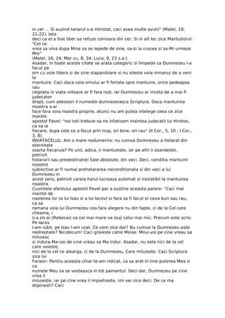 in cer ... Si auzind tanarul s-a intristat, caci avea multe avutii" (Matei, 19,
21-22). Iata
deci ca el a fost liber sa refuze comoara din cer. Si in alt loc zice Mantuitorul:
"Cel ce
vrea sa vina dupa Mine sa se lepede de sine, sa-si ia crucea si sa-Mi urmeze
Mie"
(Matei, 16, 24; Mar cu, 8, 34; Luca, 9, 23 s.a.)
Asadar, in toate aceste citate se arata categoric si limpede ca Dumnezeu l-a
facut pe
om cu voie libera si de sine stapanitoare si nu sileste voia nimanui de a veni
la
mantuire. Caci daca voia omului ar fi fortata spre mantuire, orice pedeapsa
sau
rasplata in viata viitoare ar fi fara rost, iar Dumnezeu ar inceta de a mai fi
judecator
drept, cum adeseori il numeste dumnezeiasca Scriptura. Daca mantuirea
noastra s-ar
face fara voia noastra proprie, atunci nu am putea intelege ceea ce zice
marele
apostol Pavel: "noi toti trebuie sa ne infatisam inaintea judecatii lui Hristos,
ca sa ia
fiecare, dupa cele ce a facut prin trup, ori bine, ori rau" (II Cor., 5, 10 ; I Cor.,
3, 8).
INVATACELUL: Am o mare nedumerire: nu cumva Dumnezeu a hotarat din
eternitate
soarta fiecaruia? Pe unii, adica, ii mantuieste, iar pe altii ii osandeste,
potrivit
hotararii sau predestinatiei Sale absolute, din veci. Deci, conditia mantuirii
noastre
subiective ar fi numai prehotararea neconditionata si din veci a lui
Dumnezeu in
acest sens, potrivit careia harul lucreaza automat si irezistibil la mantuirea
noastra.
Cuvintele sfantului apostol Pavel par a sustine aceasta parere: "Caci mai
inainte de
nasterea lor (a lui Isav si a lui Iacov) si fara sa fi facut ei ceva bun sau rau,
ca sa
ramana voia lui Dumnezeu cea fara alegere nu din fapte, ci de la Cel care
cheama, i
s-a zis ei (Rebecai) ca cel mai mare va sluji celui mai mic. Precum este scris:
Pe Iacov
l-am iubit, pe Isav l-am urat. Ce vom zice dar? Nu cumva la Dumnezeu este
nedreptate? Nicidecum! Caci graieste catre Moise: Milui-voi pe cine vreau sa
miluiesc
si indura-Ma-voi de cine vreau sa Ma indur. Asadar, nu este nici de la cel
care voieste,
nici de la cel ce alearga, ci de la Dumnezeu, Care miluieste. Caci Scriptura
zice lui
Faraon: Pentru aceasta chiar te-am ridicat, ca sa arat in tine puterea Mea si
ca
numele Meu sa se vesteasca in tot pamantul. Deci dar, Dumnezeu pe cine
vrea il
miluieste, iar pe cine vrea il impietreste, imi vei zice deci: De ce ma
dojenesti? Caci
 