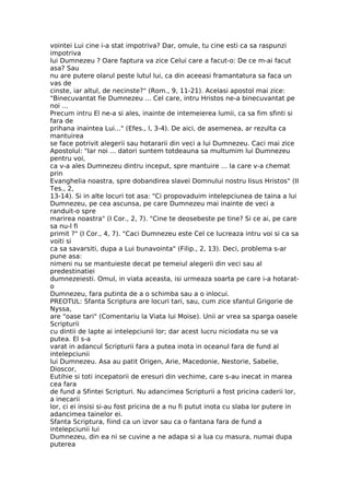 vointei Lui cine i-a stat impotriva? Dar, omule, tu cine esti ca sa raspunzi
impotriva
lui Dumnezeu ? Oare faptura va zice Celui care a facut-o: De ce m-ai facut
asa? Sau
nu are putere olarul peste lutul lui, ca din aceeasi framantatura sa faca un
vas de
cinste, iar altul, de necinste?" (Rom., 9, 11-21). Acelasi apostol mai zice:
"Binecuvantat fie Dumnezeu ... Cel care, intru Hristos ne-a binecuvantat pe
noi ...
Precum intru El ne-a si ales, inainte de intemeierea lumii, ca sa fim sfinti si
fara de
prihana inaintea Lui..." (Efes., l, 3-4). De aici, de asemenea, ar rezulta ca
mantuirea
se face potrivit alegerii sau hotararii din veci a lui Dumnezeu. Caci mai zice
Apostolul: "Iar noi ... datori suntem totdeauna sa multumim lui Dumnezeu
pentru voi,
ca v-a ales Dumnezeu dintru inceput, spre mantuire ... la care v-a chemat
prin
Evanghelia noastra, spre dobandirea slavei Domnului nostru Iisus Hristos" (II
Tes., 2,
13-14). Si in alte locuri tot asa: "Ci propovaduim intelepciunea de taina a lui
Dumnezeu, pe cea ascunsa, pe care Dumnezeu mai inainte de veci a
randuit-o spre
marirea noastra" (I Cor., 2, 7). "Cine te deosebeste pe tine? Si ce ai, pe care
sa nu-l fi
primit ?" (I Cor., 4, 7). "Caci Dumnezeu este Cel ce lucreaza intru voi si ca sa
voiti si
ca sa savarsiti, dupa a Lui bunavointa" (Filip., 2, 13). Deci, problema s-ar
pune asa:
nimeni nu se mantuieste decat pe temeiul alegerii din veci sau al
predestinatiei
dumnezeiesti. Omul, in viata aceasta, isi urmeaza soarta pe care i-a hotarat-
o
Dumnezeu, fara putinta de a o schimba sau a o inlocui.
PREOTUL: Sfanta Scriptura are locuri tari, sau, cum zice sfantul Grigorie de
Nyssa,
are "oase tari" (Comentariu la Viata lui Moise). Unii ar vrea sa sparga oasele
Scripturii
cu dintii de lapte ai intelepciunii lor; dar acest lucru niciodata nu se va
putea. El s-a
varat in adancul Scripturii fara a putea inota in oceanul fara de fund al
intelepciunii
lui Dumnezeu. Asa au patit Origen, Arie, Macedonie, Nestorie, Sabelie,
Dioscor,
Eutihie si toti incepatorii de eresuri din vechime, care s-au inecat in marea
cea fara
de fund a Sfintei Scripturi. Nu adancimea Scripturii a fost pricina caderii lor,
a inecarii
lor, ci ei insisi si-au fost pricina de a nu fi putut inota cu slaba lor putere in
adancimea tainelor ei.
Sfanta Scriptura, fiind ca un izvor sau ca o fantana fara de fund a
intelepciunii lui
Dumnezeu, din ea ni se cuvine a ne adapa si a lua cu masura, numai dupa
puterea
 