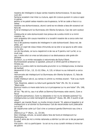 noastra de intelegere si dupa varsta noastra duhovniceasca. Si asa dupa
cum din
fantana scoatem mai intai cu ciutura, apoi din ciutura punem in cana si apoi
in pahar,
pentru a ne potoli setea noastra cea trupeasca, la fel se cade a face si cu
setea
noastra cea duhovniceasca, atunci cand ea ne sileste a bea din oceanul cel
fara de
fund al intelepciunii lui Dumnezeu din Sfanta Scriptura. Caci de vom scotoci
in
intelesurile ei cele duhovnicesti mai presus de curatia mintii si a inimii
noastre, ne
vom prapastui din cauza mandriei si a iscodirii noastre de a cerca cele mai
presus de
noi si de puterea noastra de intelegere in cele duhovnicesti. Daca noi, de
pilda, am
vedea un copil de clasa intaia chinuindu-se sa stie si sa spuna la altii ceea
ce nu stiu
cei din facultate, ce lucru nepotrivit si de ras ar fi pentru noi! La fel, si cu
mult mai
rau, ii este celui ce vrea sa talcuiasca si sa desluseasca cele grele din
Sfintele
Scripturi, cu o minte necoapta si neluminata de Duhul Sfant.
Dumnezeiestii prooroci si apostoli, precum si sfintii parinti ai Bisericii lui
Hristos au
ajuns cu curatia vietii la nevinovatia pruncilor si cu intelepciunea, la starea
de barbati
desavarsiti (I Cor., 13, 11-12; Efes., 4, 13), si totusi nu au indraznit a cerca
cele
neincercate ale intelepciunii lui Dumnezeu din Sfanta Scriptura. Ci, fata de
cele prea
inalte intelesuri ale ei, au ramas in uimire cu mintea zicand : "Cat s-au marit
lucrurile
Tale, Doamne, adanci cu totul sunt gandurile Tale" (Ps. 91, 5); si iarasi:
"Mare este
Domnul nostru si mare este taria Lui si priceperea Lui nu are hotar" (Ps. 146,
5); si in
alt loc: "Nu stii tu, sau n-ai aflat ca Domnul Dumnezeu este vesnic, Care a
facut
marginile pamantului, Care nu oboseste si nici nu Isi sleieste puterea? Ca
intelepciunea Lui este nemarginit de adanca?" (Isaia, 40, 28). Il auzim si pe
vasul
alegerii, pe marele Pavel, cu multa mirare zicand: "O, adancul bogatiei si al
intelepciunii si al stiintei lui Dumnezeu! Cat de necercetate sunt judecatile
Lui si cat
de nepatrunse caile Lui! Caci cine a cunoscut gandul Domnului sau cine a
fost
sfetnicul Lui ?" (Rom., 11, 33-34).
Deci intelege, omule, ca acest adanc fara de fund al intelepciunii lui
Dumnezeu nu
poate fi atins de nici o minte rationala a zidirilor Lui din cer si de pe pamant.
Cu atat
mai putin - nici cu participare - la cei ce nu si-au curatit mintea si inima lor
de patimi
 