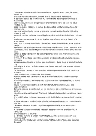 Dumnezeu ? Nici macar intre oameni nu e cu putinta asa ceva, iar cand,
totusi, se
practica intre ei arbitrariul, acesta este o pacoste si o nenorocire.
In celelalte texte, de asemenea, nu se vorbeste despre predestinatie la
mantuirea
cea vesnica, ci despre alegerea sau chemarea la harul pe care l-a adus
Hristos, nu pe
baza vredniciei noastre, ci numai din bunatatea lui Dumnezeu. Aceasta
chemare nu
este marginita si data numai unora, asa cum zic predestinatianistii, ci se
refera la toti
oamenii, caci se vorbeste numai la plural, desi nu toti sunt alesi sau chemati
in
inteles de predestinare, in acest inteles, zice sfantul apostol Pavel: "Ca
acesta este
lucru bun si primit inaintea lui Dumnezeu, Mantuitorul nostru, Care voieste
ca toti
oamenii sa se mantuiasca si la cunostinta adevarului sa vina. Caci unul este
Dumnezeu, unul este si Mijlocitorul intre Dumnezeu si oameni: omul Hristos
Iisus,
Care S-a dat pe Sine pret de rascumparare pentru toti, marturia adusa la
timpul sau"
(I Tim., 2, 3-6). Daca s-ar intelege si aici predestinatia absoluta la marirea
cereasca,
aceasta predestinatie ar trebui sa o intelegem - dupa litera si spiritul textului
- ca
nelimitata, si atunci ar insemna ca mantuirea vine automat asupra tuturor
oamenilor.
Or, este stiut ca nu toti se mantuiesc si insisi predestinatianistii sustin ca
numarul
celor predestinati la mantuire este limitat.
Adevarul este insa ca Hristos a adus mantuirea tuturor, ceea ce teologii
numesc
mantuire obiectiva; dar mantuirea subiectiva nu o realizeaza toti, ci numai
cei ce o
cauta. Mantuirea obiectiva a fost daruita tuturor oamenilor, dar cea
subiectiva tine
de buna alegere a crestinului, iar cei ce doresc sa se mantuiasca si lucreaza
pentru
ea primesc ajutorul harului. Am vazut ca harul divin nu lucreaza in noi cu de-
a sila
(irezistibil), ci ca noi avem o anume contributie la lucrarea mantuirii noastre.
Prin
urmare, despre o predestinatie absoluta si neconditionata nu poate fi vorba.
Iata deci
care este adevarul in ceea ce priveste predestinatia, soarta sau viata
omului.
A. - Sfanta Scriptura vorbeste adeseori despre oarecare prehotarare, in
sensul de
precunoastere, si anume :
1. - Direct, numind-o uneori "sfat" (Fapte, 2, 23); "precunoastere" sau
"prehotarare"
(Rom., 8, 29); "Sfatul voii lui Dumnezeu" (Efes., l, 11); "taina cea ascunsa
din veac"
 