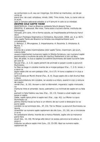 sa conlucreze cu el, sau sa-l respinga. Cei dintai se mantuiesc, cei de pe
urma se
pierd (Inv. de cred. ortodoxa, intreb. 244). Tine minte, fiule, cu tarie cele ce
ai auzit,
spre a ramane adevarat ortodox si a fi lamurit in cele ce ai intrebat.
DESPRE CELE SAPTE TAINE
INVATACELUL: Cred ca Biserica vorbeste felurit despre Taina.
PREOTUL: E adevarat. Mai intai, Taina este o lucrare sfanta, instituita de
Dumnezeu
intrupat, prin care, intr-o forma vazuta, se impartaseste primitorului harul
divin
nevazut (Teologia Dogmatica si Simbolica, Bucuresti, 1958, voi. II, p. 827).
Cele sapte Taine ale Bisericii lui Hristos cea dreptmaritoare sunt
urmatoarele:
1. Botezul. 2. Mirungerea. 3. Impartasania. 4. Pocainta. 5. Hirotonia. 6.
Nunta. 7.
Maslul.
Inainte de a arata insemnatatea celor sapte Taine, insemnam, pe scurt,
cateva date
asupra importantei numarului sapte in Sfanta Scriptura, caci numarul sapte
pecetluieste o multime de acte din Vechiul Testament si din cel Nou.
Asa, de pilda, in ziua a saptea S-a odihnit Dumnezeu de toate lucrarile Sale
pe care le
facuse (Fac., 2, 1-2); sapte perechi de animale si pasari curate a poruncit
Dumnezeu
lui Noe sa bage in corabie inainte de a incepe potopul (Fac., 7, 2-3). Iarasi, i-
a spus ca
dupa sapte zile va veni potopul (Fac., 6 si 17). In luna a saptea si in ziua a
27-a s-a
oprit corabia pe Muntii Ararat (Fac., 8, 4). Dupa sapte zile a dat drumul Noe
a doua
oara porumbelului din corabie, iar acesta s-a intors, avand in cioc o ramura
de maslin
verde (Fac., 8, 10). Avraam a dat lui Abimeleh, imparatul, sapte mielusele,
ca
marturie intre ei amandoi. Iacov, patriarhul, s-a inchinat de sapte ori cu fata
la
pamant in fata fratelui sau Isav (Fac., 33, l-3). Faraon a visat sapte vaci
grase si sapte
slabe, sapte spice pline si sapte seci (Fac., cap. 41). Lui Moise i-a spus
Dumnezeu ca
pentru Sfantul locas sa faca si un sfesnic de aur curat si deasupra lui sa
puna sapte
candele ca sa lumineze (Ies., 37, 23). Tot lui Moise i-a poruncit Dumnezeu sa
spuna
izraelitilor sa numere sapte saptamani de zile (Lev., 23, 16), iar a cincizecea
zi sa le
fie sarbatoare sfanta. Inainte de a manca Pastele, sapte zile sa manance
paine fara
aluat (Ies., 12, 19). Pe langa alte daruri ce aveau porunca sa le aduca, in
acea zi
trebuiau sa aduca sapte miei (Lev., 23, 15-18). Apoi sa numere sapte
saptamani de
 