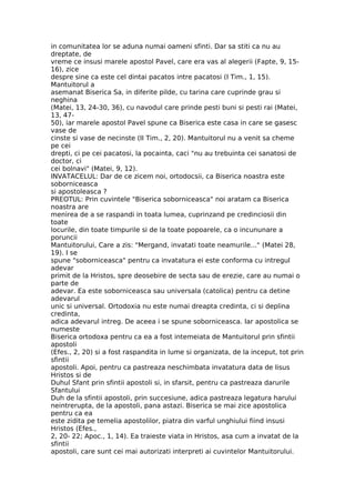 in comunitatea lor se aduna numai oameni sfinti. Dar sa stiti ca nu au
dreptate, de
vreme ce insusi marele apostol Pavel, care era vas al alegerii (Fapte, 9, 15-
16), zice
despre sine ca este cel dintai pacatos intre pacatosi (I Tim., 1, 15).
Mantuitorul a
asemanat Biserica Sa, in diferite pilde, cu tarina care cuprinde grau si
neghina
(Matei, 13, 24-30, 36), cu navodul care prinde pesti buni si pesti rai (Matei,
13, 47-
50), iar marele apostol Pavel spune ca Biserica este casa in care se gasesc
vase de
cinste si vase de necinste (II Tim., 2, 20). Mantuitorul nu a venit sa cheme
pe cei
drepti, ci pe cei pacatosi, la pocainta, caci "nu au trebuinta cei sanatosi de
doctor, ci
cei bolnavi" (Matei, 9, 12).
INVATACELUL: Dar de ce zicem noi, ortodocsii, ca Biserica noastra este
soborniceasca
si apostoleasca ?
PREOTUL: Prin cuvintele "Biserica soborniceasca" noi aratam ca Biserica
noastra are
menirea de a se raspandi in toata lumea, cuprinzand pe credinciosii din
toate
locurile, din toate timpurile si de la toate popoarele, ca o incununare a
poruncii
Mantuitorului, Care a zis: "Mergand, invatati toate neamurile..." (Matei 28,
19). I se
spune "soborniceasca" pentru ca invatatura ei este conforma cu intregul
adevar
primit de la Hristos, spre deosebire de secta sau de erezie, care au numai o
parte de
adevar. Ea este soborniceasca sau universala (catolica) pentru ca detine
adevarul
unic si universal. Ortodoxia nu este numai dreapta credinta, ci si deplina
credinta,
adica adevarul intreg. De aceea i se spune soborniceasca. Iar apostolica se
numeste
Biserica ortodoxa pentru ca ea a fost intemeiata de Mantuitorul prin sfintii
apostoli
(Efes., 2, 20) si a fost raspandita in lume si organizata, de la inceput, tot prin
sfintii
apostoli. Apoi, pentru ca pastreaza neschimbata invatatura data de Iisus
Hristos si de
Duhul Sfant prin sfintii apostoli si, in sfarsit, pentru ca pastreaza darurile
Sfantului
Duh de la sfintii apostoli, prin succesiune, adica pastreaza legatura harului
neintrerupta, de la apostoli, pana astazi. Biserica se mai zice apostolica
pentru ca ea
este zidita pe temelia apostolilor, piatra din varful unghiului fiind insusi
Hristos (Efes.,
2, 20- 22; Apoc., 1, 14). Ea traieste viata in Hristos, asa cum a invatat de la
sfintii
apostoli, care sunt cei mai autorizati interpreti ai cuvintelor Mantuitorului.
 