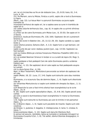 ani, iar al cincizecilea sa fie an de slobozie (Lev., 25, 8-10; Isaia, 61, 1-4;
Luca, 4, 16-
21). Pe Mariam, sora lui Moise, fiindca a cartit, sapte zile a lovit-o Dumnezeu
cu lepra
(Num., cap. 12). Lui Iosua Navi i-a poruncit Dumnezeu sa puna sapte
trambite sa
inconjoare Ierihonul de sapte ori, iar a saptea oara sa sune in trambita de
sapte ori si
vor cadea zidurile Ierihonului (Ios., cap. 6). In sapte zile s-a primit sfintirea
lui Aaron
si a fiilor sai de catre Dumnezeu prin Moise (Lev., 8, 33-35). De sapte ori in
zi David,
proorocul, lauda pe Dumnezeu (Ps. 118, 164). Saptezeci de ani a proorocit
Ieremia ca
vor fi robi evreii in Babilon (Ier., 25, 11-12; 29, 10). Sapte candele cu sapte
brate a
vazut sfantul prooroc Zaharia (Zah., 4, 1-2). Sapte funii a rupt Samson, cel
ce avea
sapte suvite de par care-i dadeau putere (Jud., cap. 13-16). Saptezeci au
fost barbatii
care au tradus Biblia pe vremea Faraonului Ptolomeu Filadelful (283 i.Hr.).
De sapte
ori s-a scaldat Neeman Sirianul in Iordan si s-a curatit de lepra (IV, Regi, 5,
14). Cu
sapte pedepse a fost pedepsit Cain de catre Dumnezeu pentru uciderea
fratelui sau
Abel (Fac., 4, 15). De saptezeci de ori cate sapte au fost pedepsele asupra
lui Lameh,
cel cu doua femei (Fac., 4, 24).
Apoi, in Noul Testament, Mantuitorul porunceste sa iertam de saptezeci de
ori cate
sapte (Matei, 18, 22 ; Luca, 17, 3-4). Sapte sunt duhurile care stau inaintea
lui
Dumnezeu, si a scaunului Sau de domnie (Apoc., 1, 4). Sapte sunt sfesnicele
cele de
aur dinaintea Mantuitorului si sapte sunt stelele din dreapta Sa (Apoc., 2, 1).
Sapte
sunt Bisericile la care a fost trimis sfantul Ioan evanghelistul sa le scrie
(Apoc., 15, 6-
8; 16). Sapte sunt urgiile apocaliptice (Apoc., 15, 6-8; 16). Sapte peceti avea
cartea
pe care a vazut-o dumnezeiescul Ioan evanghelistul in mana lui Dumnezeu
(Apoc., 5,
1-4). Sapte sunt duhurile lui Dumnezeu pe care le trimite in tot pamantul
(Apoc., 5,
6), in Biserici (Apoc., 1, 4). Sapte sunt pacatele de moarte. Sapte sunt cele
vrednice
de Hristos: 1. puterea; 2. bogatia; 3. intelepciunea; 4. taria; 5. cinstea; 6.
slava; 7.
binecuvantarea (Apoc., 5, 12). Sapte sunt darurile Sfantului Duh.
In sensul cel ascuns, neinteles, taina se numeste si randuiala intruparii lui
Dumnezeu-Cuvantul (Col., 1, 6). Tot astfel, sfantul Dionisie Areopagitul, in
trimiterea
 