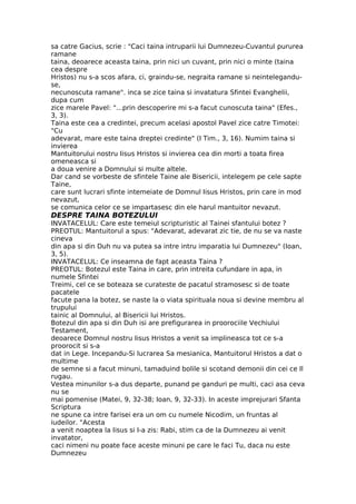 sa catre Gacius, scrie : "Caci taina intruparii lui Dumnezeu-Cuvantul pururea
ramane
taina, deoarece aceasta taina, prin nici un cuvant, prin nici o minte (taina
cea despre
Hristos) nu s-a scos afara, ci, graindu-se, negraita ramane si neintelegandu-
se,
necunoscuta ramane". inca se zice taina si invatatura Sfintei Evanghelii,
dupa cum
zice marele Pavel: "...prin descoperire mi s-a facut cunoscuta taina" (Efes.,
3, 3).
Taina este cea a credintei, precum acelasi apostol Pavel zice catre Timotei:
"Cu
adevarat, mare este taina dreptei credinte" (I Tim., 3, 16). Numim taina si
invierea
Mantuitorului nostru Iisus Hristos si invierea cea din morti a toata firea
omeneasca si
a doua venire a Domnului si multe altele.
Dar cand se vorbeste de sfintele Taine ale Bisericii, intelegem pe cele sapte
Taine,
care sunt lucrari sfinte intemeiate de Domnul Iisus Hristos, prin care in mod
nevazut,
se comunica celor ce se impartasesc din ele harul mantuitor nevazut.
DESPRE TAINA BOTEZULUI
INVATACELUL: Care este temeiul scripturistic al Tainei sfantului botez ?
PREOTUL: Mantuitorul a spus: "Adevarat, adevarat zic tie, de nu se va naste
cineva
din apa si din Duh nu va putea sa intre intru imparatia lui Dumnezeu" (Ioan,
3, 5).
INVATACELUL: Ce inseamna de fapt aceasta Taina ?
PREOTUL: Botezul este Taina in care, prin intreita cufundare in apa, in
numele Sfintei
Treimi, cel ce se boteaza se curateste de pacatul stramosesc si de toate
pacatele
facute pana la botez, se naste la o viata spirituala noua si devine membru al
trupului
tainic al Domnului, al Bisericii lui Hristos.
Botezul din apa si din Duh isi are prefigurarea in proorociile Vechiului
Testament,
deoarece Domnul nostru Iisus Hristos a venit sa implineasca tot ce s-a
proorocit si s-a
dat in Lege. Incepandu-Si lucrarea Sa mesianica, Mantuitorul Hristos a dat o
multime
de semne si a facut minuni, tamaduind bolile si scotand demonii din cei ce Il
rugau.
Vestea minunilor s-a dus departe, punand pe ganduri pe multi, caci asa ceva
nu se
mai pomenise (Matei, 9, 32-38; Ioan, 9, 32-33). In aceste imprejurari Sfanta
Scriptura
ne spune ca intre farisei era un om cu numele Nicodim, un fruntas al
iudeilor. "Acesta
a venit noaptea la Iisus si I-a zis: Rabi, stim ca de la Dumnezeu ai venit
invatator,
caci nimeni nu poate face aceste minuni pe care le faci Tu, daca nu este
Dumnezeu
 