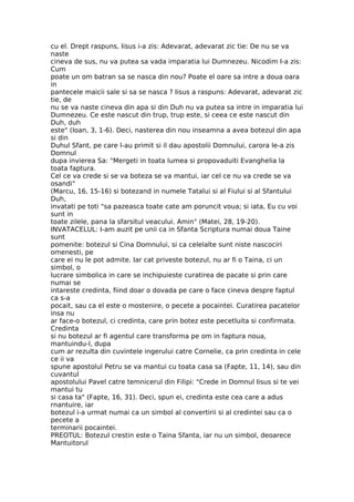 cu el. Drept raspuns, Iisus i-a zis: Adevarat, adevarat zic tie: De nu se va
naste
cineva de sus, nu va putea sa vada imparatia lui Dumnezeu. Nicodim I-a zis:
Cum
poate un om batran sa se nasca din nou? Poate el oare sa intre a doua oara
in
pantecele maicii sale si sa se nasca ? Iisus a raspuns: Adevarat, adevarat zic
tie, de
nu se va naste cineva din apa si din Duh nu va putea sa intre in imparatia lui
Dumnezeu. Ce este nascut din trup, trup este, si ceea ce este nascut din
Duh, duh
este" (Ioan, 3, 1-6). Deci, nasterea din nou inseamna a avea botezul din apa
si din
Duhul Sfant, pe care l-au primit si il dau apostolii Domnului, carora le-a zis
Domnul
dupa invierea Sa: "Mergeti in toata lumea si propovaduiti Evanghelia la
toata faptura.
Cel ce va crede si se va boteza se va mantui, iar cel ce nu va crede se va
osandi"
(Marcu, 16, 15-16) si botezand in numele Tatalui si al Fiului si al Sfantului
Duh,
invatati pe toti "sa pazeasca toate cate am poruncit voua; si iata, Eu cu voi
sunt in
toate zilele, pana la sfarsitul veacului. Amin" (Matei, 28, 19-20).
INVATACELUL: I-am auzit pe unii ca in Sfanta Scriptura numai doua Taine
sunt
pomenite: botezul si Cina Domnului, si ca celelalte sunt niste nascociri
omenesti, pe
care ei nu le pot admite. Iar cat priveste botezul, nu ar fi o Taina, ci un
simbol, o
lucrare simbolica in care se inchipuieste curatirea de pacate si prin care
numai se
intareste credinta, fiind doar o dovada pe care o face cineva despre faptul
ca s-a
pocait, sau ca el este o mostenire, o pecete a pocaintei. Curatirea pacatelor
insa nu
ar face-o botezul, ci credinta, care prin botez este pecetluita si confirmata.
Credinta
si nu botezul ar fi agentul care transforma pe om in faptura noua,
mantuindu-l, dupa
cum ar rezulta din cuvintele ingerului catre Cornelie, ca prin credinta in cele
ce ii va
spune apostolul Petru se va mantui cu toata casa sa (Fapte, 11, 14), sau din
cuvantul
apostolului Pavel catre temnicerul din Filipi: "Crede in Domnul Iisus si te vei
mantui tu
si casa ta" (Fapte, 16, 31). Deci, spun ei, credinta este cea care a adus
rnantuire, iar
botezul i-a urmat numai ca un simbol al convertirii si al credintei sau ca o
pecete a
terminarii pocaintei.
PREOTUL: Botezul crestin este o Taina Sfanta, iar nu un simbol, deoarece
Mantuitorul
 