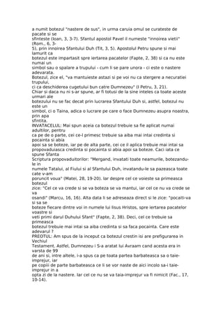 a numit botezul "nastere de sus", in urma caruia omul se curateste de
pacate si se
sfinteste (Ioan, 3, 3-7). Sfantul apostol Pavel il numeste "innoirea vietii"
(Rom., 6, 3-
5), prin innoirea Sfantului Duh (Tit, 3, 5). Apostolul Petru spune si mai
lamurit ca
botezul este impartasit spre iertarea pacatelor (Fapte, 2, 38) si ca nu este
numai un
simbol sau o spalare a trupului - cum li se pare unora - ci este o nastere
adevarata.
Botezul, zice el, "va mantuieste astazi si pe voi nu ca stergere a necuratiei
trupului,
ci ca deschiderea cugetului bun catre Dumnezeu" (I Petru, 3, 21).
Chiar si daca nu ni s-ar spune, ar fi totusi de la sine inteles ca toate aceste
urmari ale
botezului nu se fac decat prin lucrarea Sfantului Duh si, astfel, botezul nu
este un
simbol, ci o Taina, adica o lucrare pe care o face Dumnezeu asupra noastra,
prin apa
sfintita.
INVATACELUL: Mai spun aceia ca botezul trebuie sa fie aplicat numai
adultilor, pentru
ca pe de o parte, cei ce-l primesc trebuie sa aiba mai intai credinta si
pocainta si abia
apoi sa se boteze, iar pe de alta parte, cei ce il aplica trebuie mai intai sa
propovaduiasca credinta si pocainta si abia apoi sa boteze. Caci iata ce
spune Sfanta
Scriptura propovaduitorilor: "Mergand, invatati toate neamurile, botezandu-
le in
numele Tatalui, al Fiului si al Sfantului Duh, invatandu-le sa pazeasca toate
cate v-am
poruncit voua" (Matei, 28, 19-20). Iar despre cel ce voieste sa primeasca
botezul
zice: "Cel ce va crede si se va boteza se va mantui, iar cel ce nu va crede se
va
osandi" (Marcu, 16, 16). Alta data li se adreseaza direct si le zice: "pocaiti-va
si sa se
boteze fiecare dintre voi in numele lui Iisus Hristos, spre iertarea pacatelor
voastre si
veti primi darul Duhului Sfant" (Fapte, 2, 38). Deci, cel ce trebuie sa
primeasca
botezul trebuie mai intai sa aiba credinta si sa faca pocainta. Care este
adevarul ?
PREOTUL: Am spus de la inceput ca botezul crestin isi are prefigurarea in
Vechiul
Testament. Astfel, Dumnezeu i S-a aratat lui Avraam cand acesta era in
varsta de 99
de ani si, intre altele, i-a spus ca pe toata partea barbateasca sa o taie-
imprejur, iar
pe copiii de parte barbateasca ce li se vor naste de aici incolo sa-i taie-
imprejur in a
opta zi de la nastere. Iar cel ce nu se va taia-imprejur va fi nimicit (Fac., 17,
10-14).
 